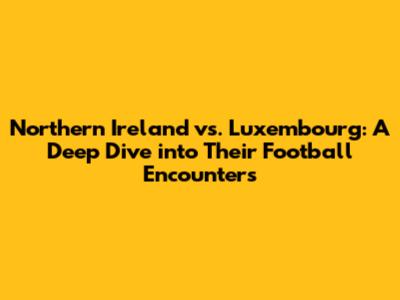 Northern Ireland vs. Luxembourg: A Deep Dive into Their Football Encounters