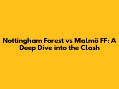 Nottingham Forest vs Malmö FF: A Deep Dive into the Clash