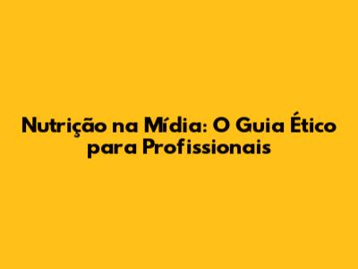 Nutrição na Mídia: O Guia Ético para Profissionais