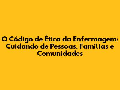 O Código de Ética da Enfermagem: Cuidando de Pessoas, Famílias e Comunidades
