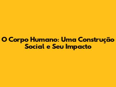 O Corpo Humano: Uma Construção Social e Seu Impacto