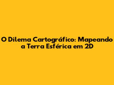 O Dilema Cartográfico: Mapeando a Terra Esférica em 2D