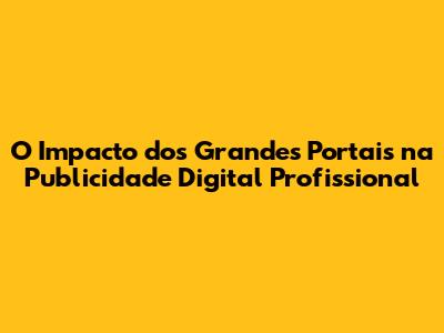 O Impacto dos Grandes Portais na Publicidade Digital Profissional