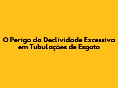 O Perigo da Declividade Excessiva em Tubulações de Esgoto