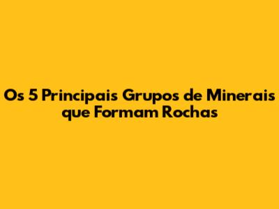 Os 5 Principais Grupos de Minerais que Formam Rochas