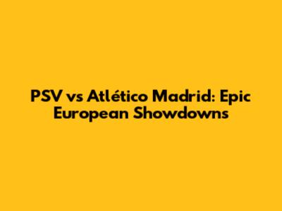 PSV vs Atlético Madrid: Epic European Showdowns