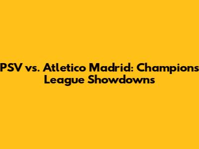 PSV vs. Atletico Madrid: Champions League Showdowns
