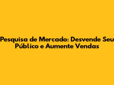 Pesquisa de Mercado: Desvende Seu Público e Aumente Vendas