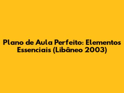 Plano de Aula Perfeito: Elementos Essenciais (Libâneo 2003)