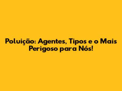 Poluição: Agentes, Tipos e o Mais Perigoso para Nós!