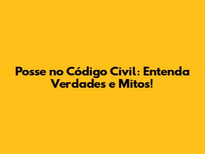 Posse no Código Civil: Entenda Verdades e Mitos!