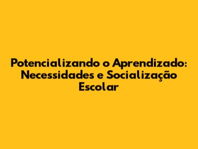 Potencializando o Aprendizado: Necessidades e Socialização Escolar