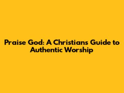Praise God: A Christian's Guide to Authentic Worship