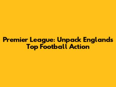 Premier League: Unpack England's Top Football Action