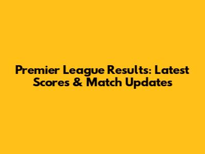 Premier League Results: Latest Scores & Match Updates