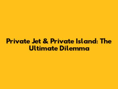 Private Jet & Private Island: The Ultimate Dilemma