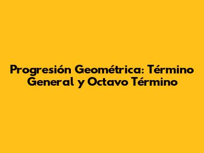 Progresión Geométrica: Término General y Octavo Término