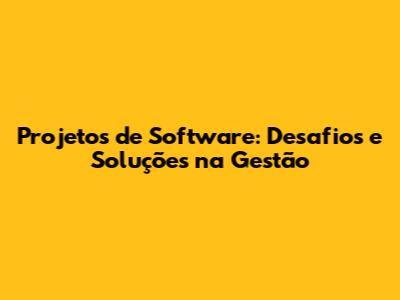 Projetos de Software: Desafios e Soluções na Gestão