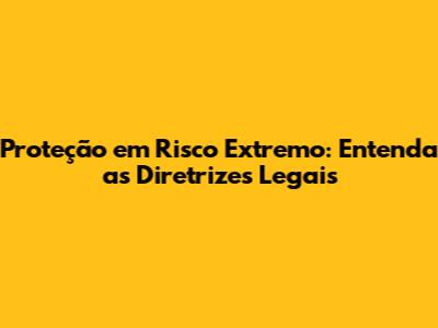 Proteção em Risco Extremo: Entenda as Diretrizes Legais