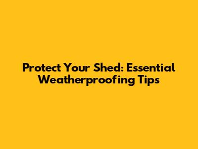 Protect Your Shed: Essential Weatherproofing Tips