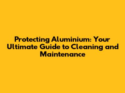 Protecting Aluminium: Your Ultimate Guide to Cleaning and Maintenance
