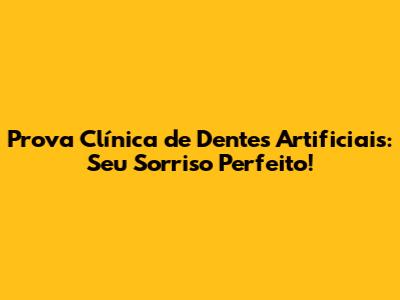 Prova Clínica de Dentes Artificiais: Seu Sorriso Perfeito!