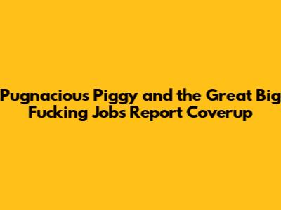 Pugnacious Piggy and the Great Big Fucking Jobs Report Coverup