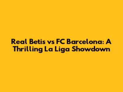 Real Betis vs FC Barcelona: A Thrilling La Liga Showdown