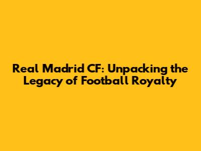 Real Madrid CF: Unpacking the Legacy of Football Royalty