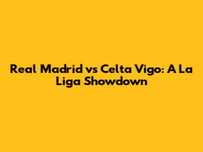 Real Madrid vs Celta Vigo: A La Liga Showdown