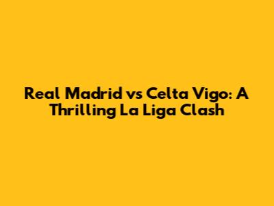 Real Madrid vs Celta Vigo: A Thrilling La Liga Clash