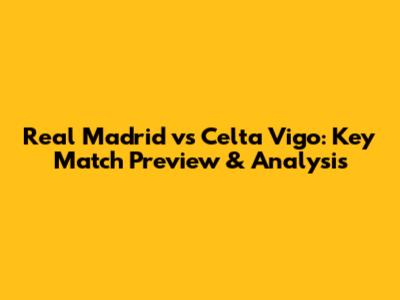 Real Madrid vs Celta Vigo: Key Match Preview & Analysis