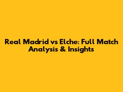 Real Madrid vs Elche: Full Match Analysis & Insights