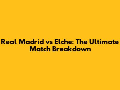 Real Madrid vs Elche: The Ultimate Match Breakdown