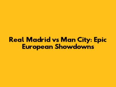 Real Madrid vs Man City: Epic European Showdowns