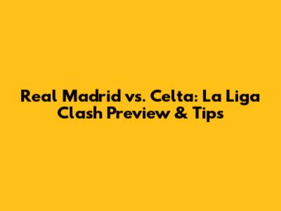 Real Madrid vs. Celta: La Liga Clash Preview & Tips
