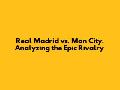 Real Madrid vs. Man City: Analyzing the Epic Rivalry