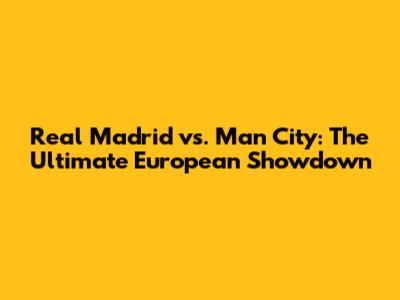 Real Madrid vs. Man City: The Ultimate European Showdown