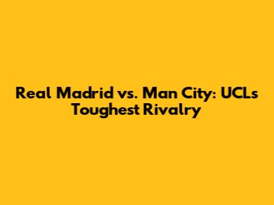 Real Madrid vs. Man City: UCL's Toughest Rivalry