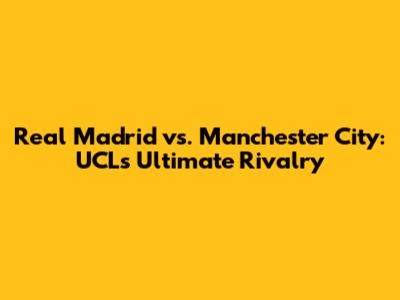 Real Madrid vs. Manchester City: UCL's Ultimate Rivalry