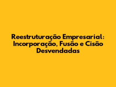 Reestruturação Empresarial: Incorporação, Fusão e Cisão Desvendadas