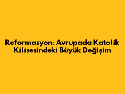 Reformasyon: Avrupa'da Katolik Kilisesi'ndeki Büyük Değişim