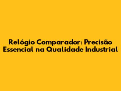 Relógio Comparador: Precisão Essencial na Qualidade Industrial