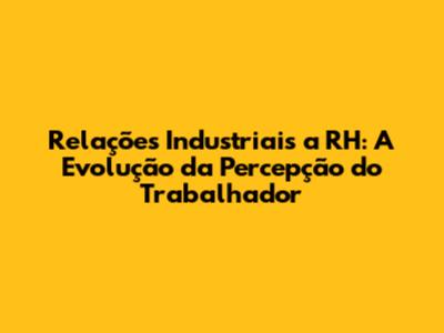 Relações Industriais a RH: A Evolução da Percepção do Trabalhador