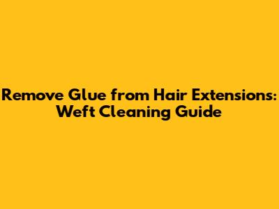 Remove Glue from Hair Extensions: Weft Cleaning Guide