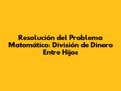 Resolución del Problema Matemático: División de Dinero Entre Hijos