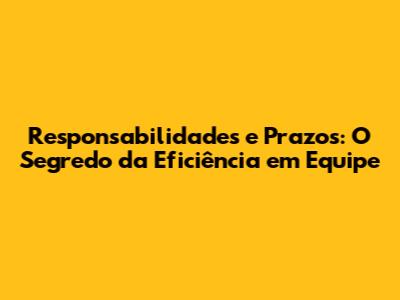 Responsabilidades e Prazos: O Segredo da Eficiência em Equipe