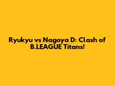 Ryukyu vs Nagoya D: Clash of B.LEAGUE Titans!