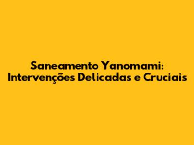 Saneamento Yanomami: Intervenções Delicadas e Cruciais