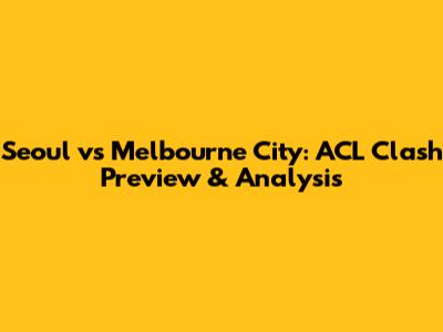 Seoul vs Melbourne City: ACL Clash Preview & Analysis